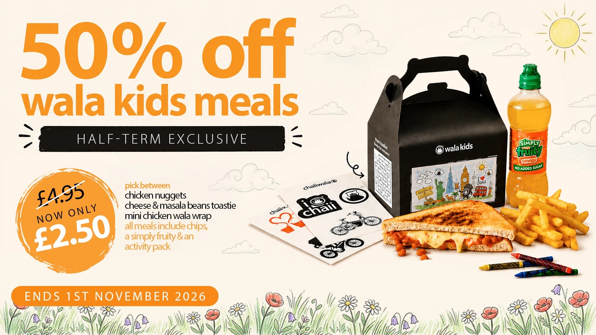 50% off wala kids meals, half-term exclusive: was £4.95, now only £2.50. Pick between chicken nuggets, cheese & masala beans toastie or mini chicken wala wrap; all meals include chips, a Simply Fruity and an activity pack. Ends 1st November 2026.
