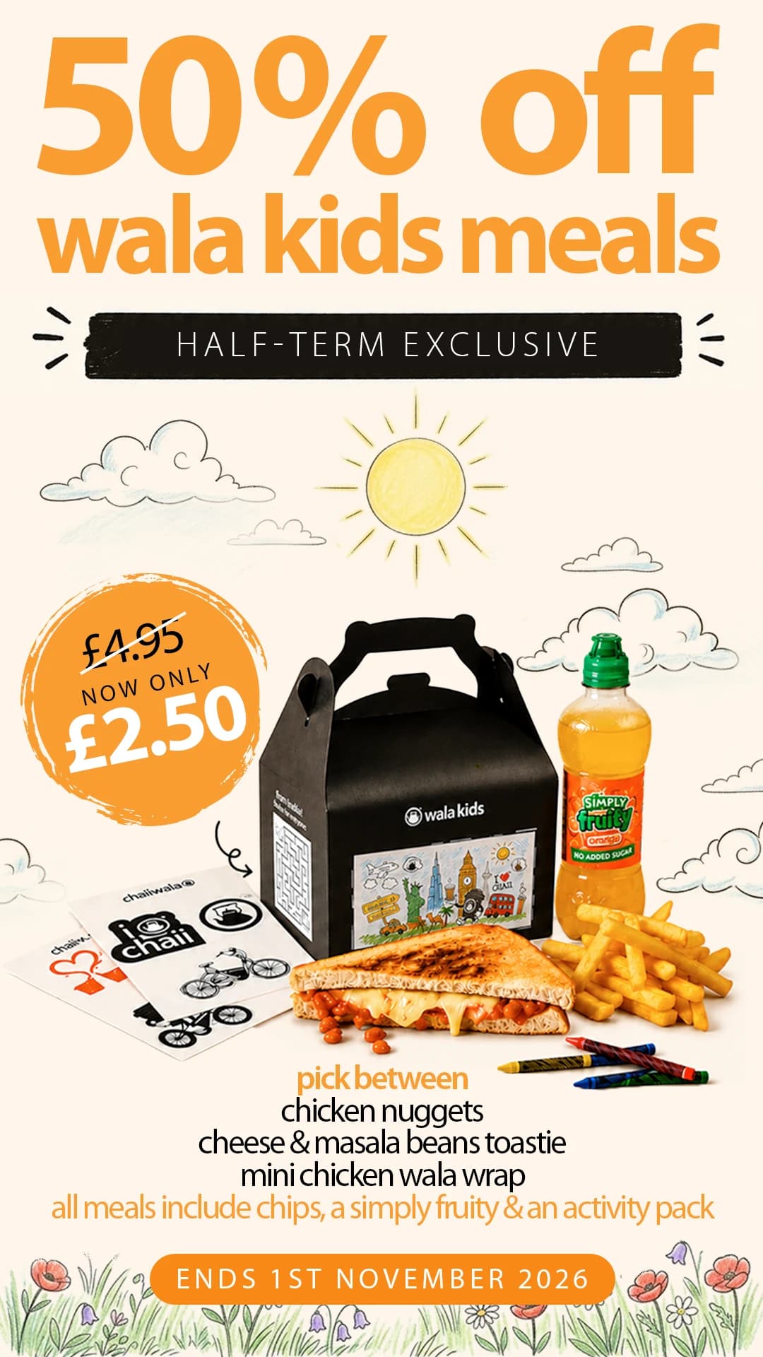 50% off wala kids meals, half-term exclusive: was £4.95, now only £2.50. Pick between chicken nuggets, cheese & masala beans toastie or mini chicken wala wrap; all meals include chips, a Simply Fruity and an activity pack. Ends 1st November 2026.